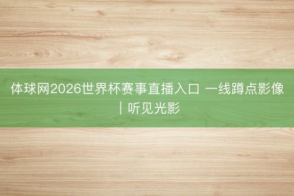体球网2026世界杯赛事直播入口 一线蹲点影像|听见光影