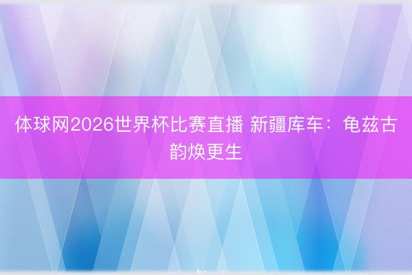 体球网2026世界杯比赛直播 新疆库车：龟兹古韵焕更生
