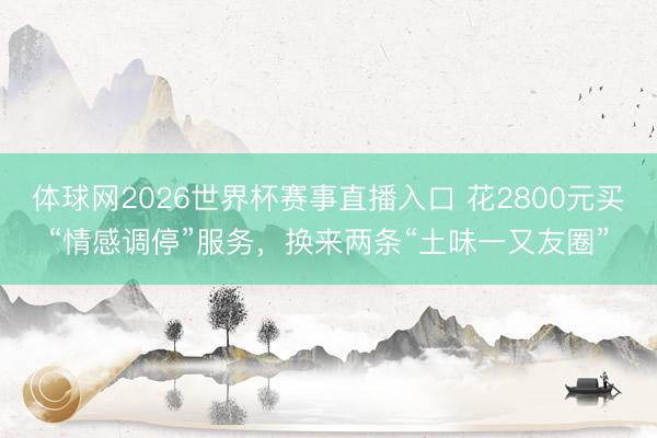 体球网2026世界杯赛事直播入口 花2800元买“情感调停”服务，换来两条“土味一又友圈”