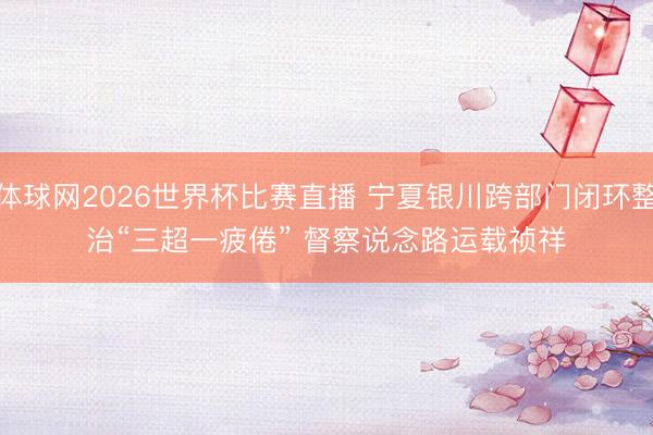 体球网2026世界杯比赛直播 宁夏银川跨部门闭环整治“三超一疲倦” 督察说念路运载祯祥