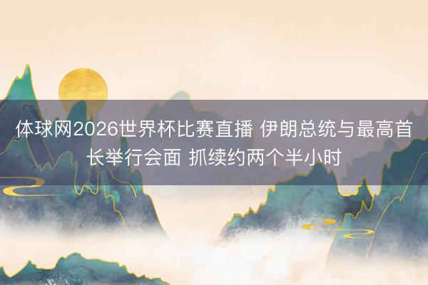体球网2026世界杯比赛直播 伊朗总统与最高首长举行会面 抓续约两个半小时