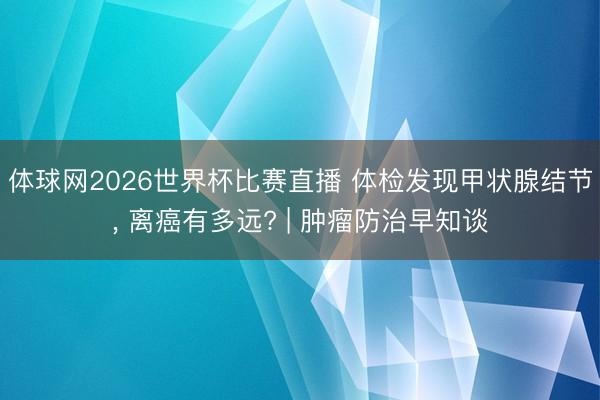 体球网2026世界杯比赛直播 体检发现甲状腺结节， 离癌有多远? | 肿瘤防治早知谈