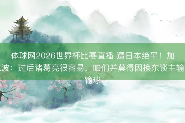 体球网2026世界杯比赛直播 遭日本绝平!加克波:过后诸葛亮很容易,咱们并莫得因换东谈主输球