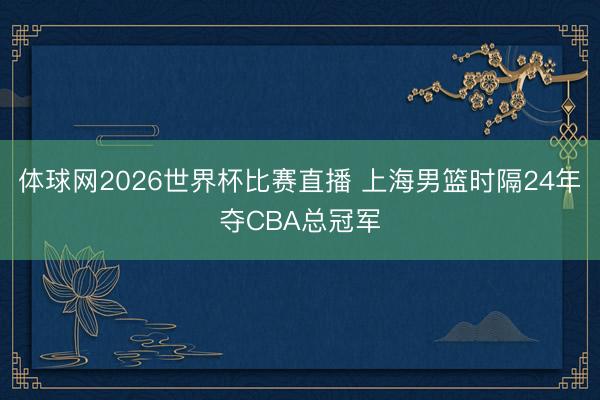 体球网2026世界杯比赛直播 上海男篮时隔24年夺CBA总冠军