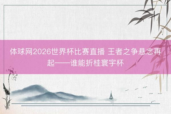 体球网2026世界杯比赛直播 王者之争悬念再起——谁能折桂寰宇杯
