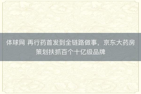 体球网 再行药首发到全链路做事，京东大药房策划扶抓百个十亿级品牌