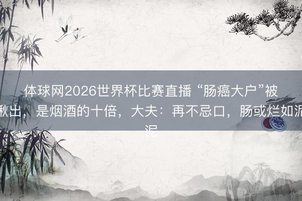 体球网2026世界杯比赛直播 “肠癌大户”被揪出，是烟酒的十倍，大夫：再不忌口，肠或烂如泥