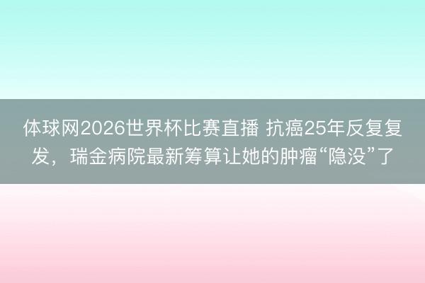 体球网2026世界杯比赛直播 抗癌25年反复复发，瑞金病院最新筹算让她的肿瘤“隐没”了