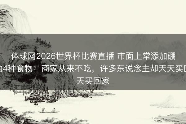 体球网2026世界杯比赛直播 市面上常添加硼砂的4种食物：商家从来不吃，许多东说念主却天天买回家