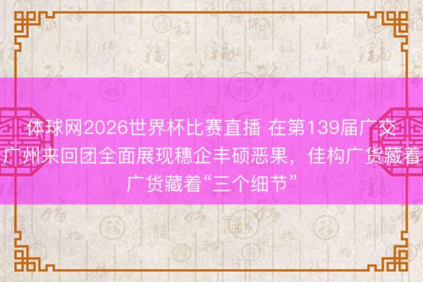 体球网2026世界杯比赛直播 在第139届广交会第二期，广州来回团全面展现穗企丰硕恶果，佳构广货藏着“三个细节”