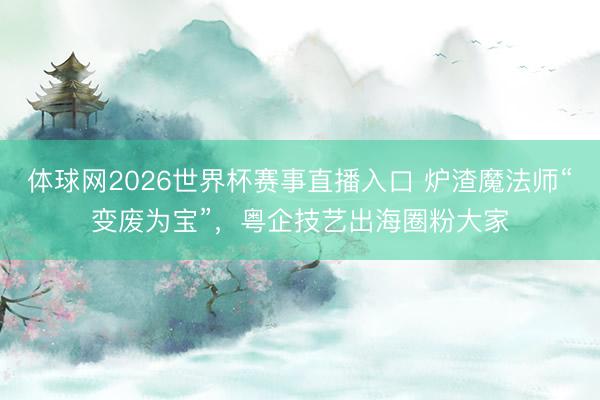 体球网2026世界杯赛事直播入口 炉渣魔法师“变废为宝”，粤企技艺出海圈粉大家