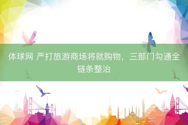体球网 严打旅游商场将就购物，三部门勾通全链条整治