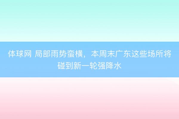 体球网 局部雨势蛮横，本周末广东这些场所将碰到新一轮强降水