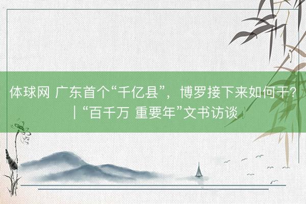 体球网 广东首个“千亿县”，博罗接下来如何干？｜“百千万 重要年”文书访谈
