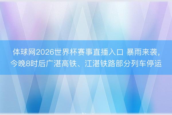 体球网2026世界杯赛事直播入口 暴雨来袭,今晚8时后广湛高铁、江湛铁路部分列车停运
