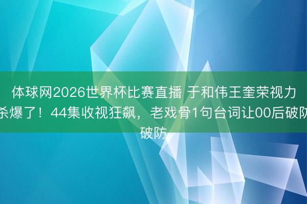 体球网2026世界杯比赛直播 于和伟王奎荣视力杀爆了！44集收视狂飙，老戏骨1句台词让00后破防