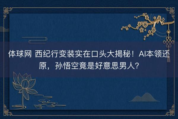 体球网 西纪行变装实在口头大揭秘！AI本领还原，孙悟空竟是好意思男人？