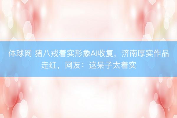 体球网 猪八戒着实形象AI收复,济南厚实作品走红,网友:这呆子太着实