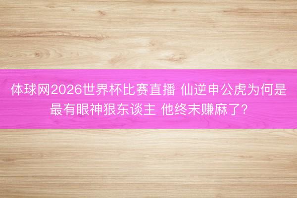 体球网2026世界杯比赛直播 仙逆申公虎为何是最有眼神狠东谈主 他终末赚麻了?