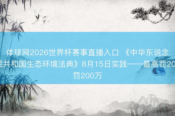 体球网2026世界杯赛事直播入口 《中华东说念主民共和国生态环境法典》8月15日实践——最高罚200万