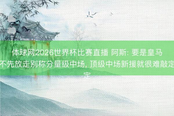 体球网2026世界杯比赛直播 阿斯: 要是皇马不先放走别称分量级中场， 顶级中场新援就很难敲定