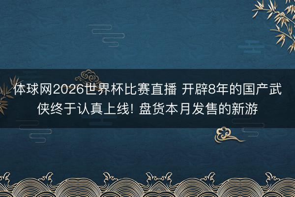 体球网2026世界杯比赛直播 开辟8年的国产武侠终于认真上线! 盘货本月发售的新游