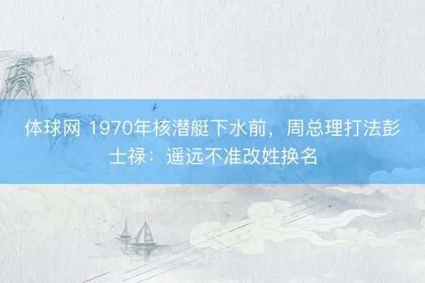 体球网 1970年核潜艇下水前,周总理打法彭士禄:遥远不准改姓换名