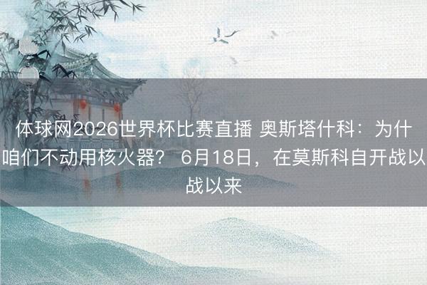 体球网2026世界杯比赛直播 奥斯塔什科:为什么咱们不动用核火器? 6月18日,在莫斯科自开战以来