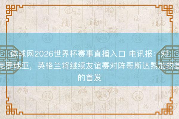 体球网2026世界杯赛事直播入口 电讯报:对阵克罗地亚,英格兰将继续友谊赛对阵哥斯达黎加的首发