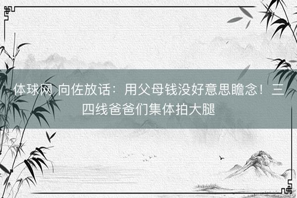 体球网 向佐放话:用父母钱没好意思瞻念!三四线爸爸们集体拍大腿