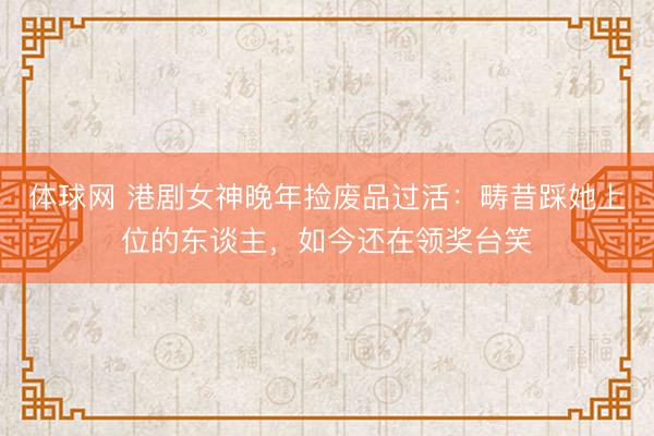 体球网 港剧女神晚年捡废品过活:畴昔踩她上位的东谈主,如今还在领奖台笑