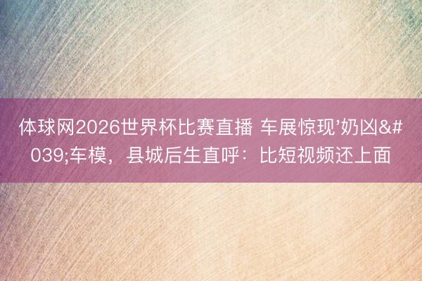 体球网2026世界杯比赛直播 车展惊现'奶凶'车模,县城后生直呼:比短视频还上面