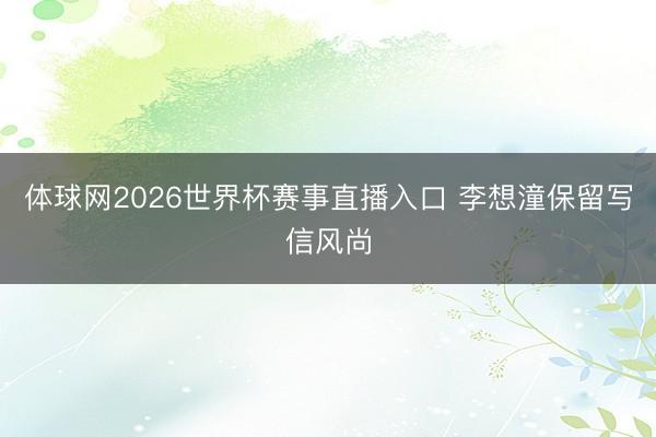 体球网2026世界杯赛事直播入口 李想潼保留写信风尚